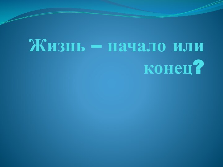 Жизнь – начало или конец?