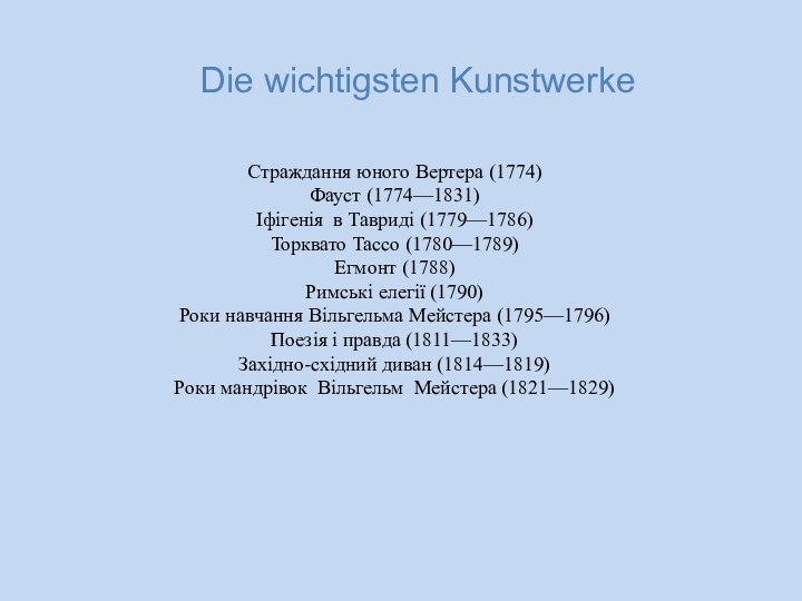 Страждання юного Вертера (1774)Фауст (1774—1831)Іфігенія в Тавриді (1779—1786)Торквато Тассо (1780—1789)Егмонт (1788)Римські елегії (1790)Роки навчання Вільгельма Мейстера (1795—1796)Поезія і правда (1811—1833)Західно-східний