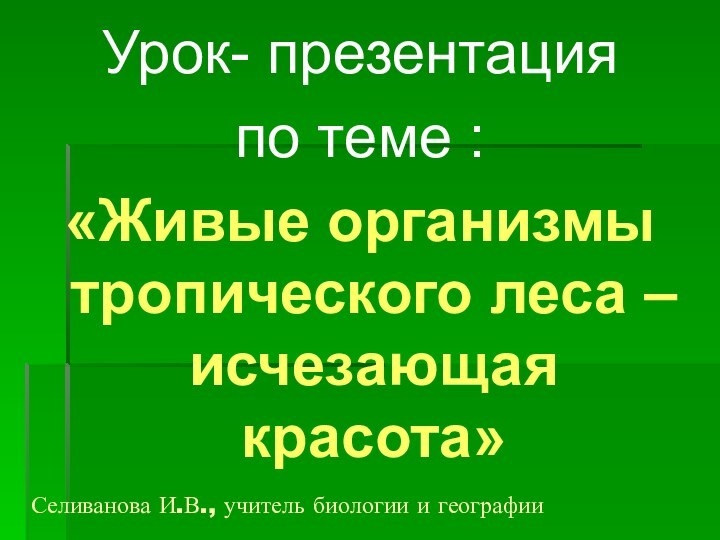 Селиванова И.В., учитель биологии и географииУрок- презентация по теме :«Живые организмы тропического леса – исчезающая красота»