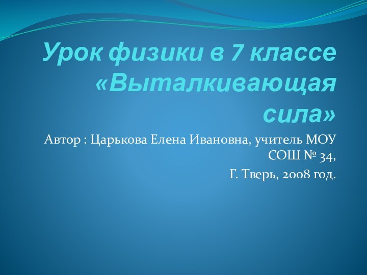 Урок физики в 7 классе «Выталкивающая сила» Автор : Царькова Елена Ивановна,