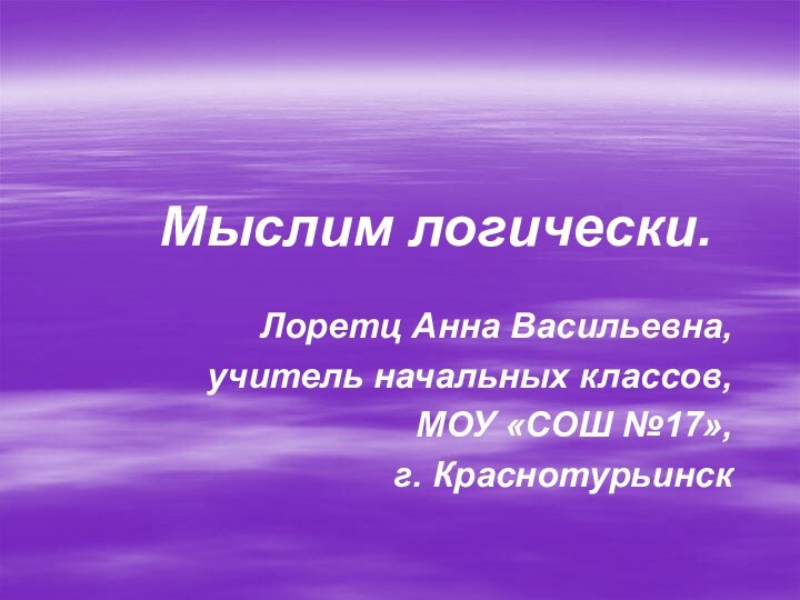 Мыслим логически.Лоретц Анна Васильевна, учитель начальных классов,МОУ «СОШ №17»,г. Краснотурьинск