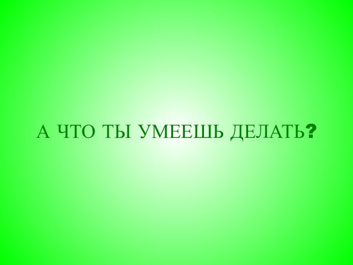 А ЧТО ТЫ УМЕЕШЬ ДЕЛАТЬ?