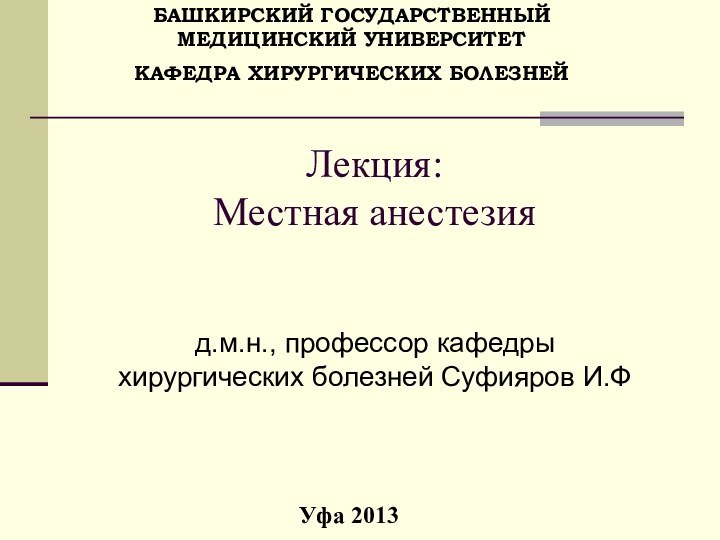 Лекция:  Местная анестезияд.м.н., профессор кафедры хирургических болезней Суфияров И.ФУфа 2013БАШКИРСКИЙ ГОСУДАРСТВЕННЫЙ МЕДИЦИНСКИЙ УНИВЕРСИТЕТКАФЕДРА ХИРУРГИЧЕСКИХ БОЛЕЗНЕЙ