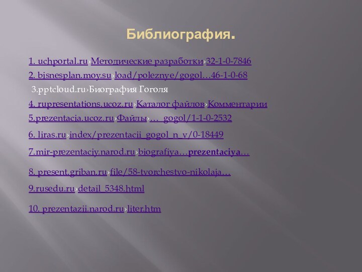 Библиография.1. uchportal.ru›Методические разработки›32-1-0-78462. bisnesplan.moy.su›load/poleznye/gogol…46-1-0-683.›Биография Гоголя4. rupresentations.ucoz.ru›Каталог файлов›Комментарии5.prezentacia.ucoz.ru›Файлы›…_gogol/1-1-0-25326. liras.ru›index/prezentacii_gogol_n_v/0-184497.mir-prezentaciy.narod.ru›biografiya…prezentaciya…8. present.griban.ru›file/58-tvorchestvo-nikolaja…9.rusedu.ru›detail_5348.html10. prezentazii.narod.ru›liter.htm