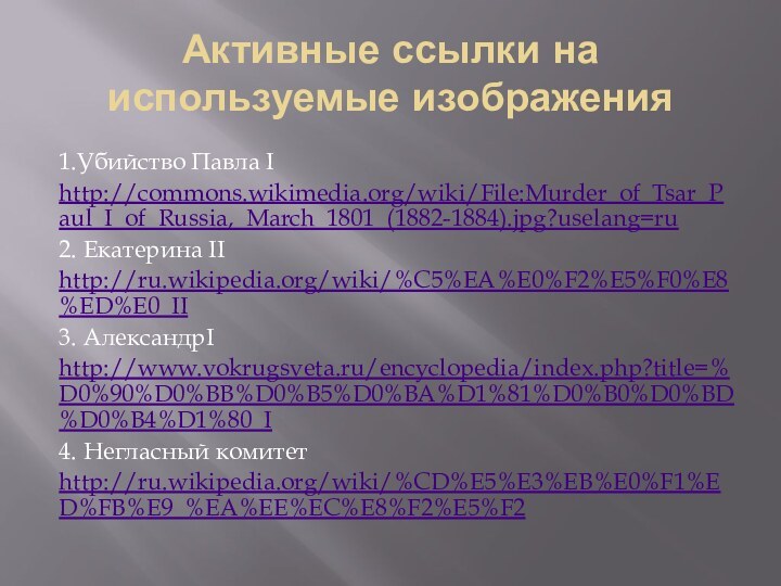 Активные ссылки на используемые изображения1.Убийство Павла Ihttp://commons.wikimedia.org/wiki/File:Murder_of_Tsar_Paul_I_of_Russia,_March_1801_(1882-1884).jpg?uselang=ru2. Екатерина IIhttp://ru.wikipedia.org/wiki/%C5%EA%E0%F2%E5%F0%E8%ED%E0_II3. АлександрIhttp://www.vokrugsveta.ru/encyclopedia/index.php?title=%D0%90%D0%BB%D0%B5%D0%BA%D1%81%D0%B0%D0%BD%D0%B4%D1%80_I4. Негласный комитетhttp://ru.wikipedia.org/wiki/%CD%E5%E3%EB%E0%F1%ED%FB%E9_%EA%EE%EC%E8%F2%E5%F2