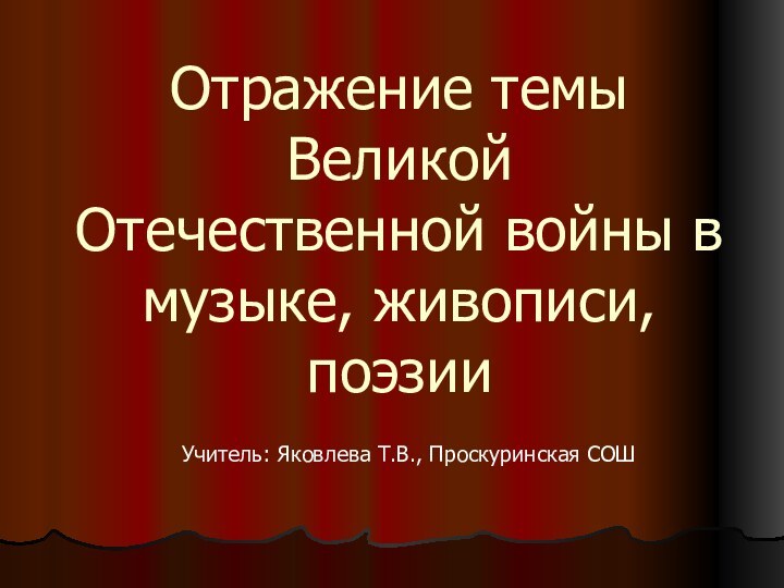 Отражение темы Великой Отечественной войны в музыке, живописи, поэзииУчитель: Яковлева Т.В., Проскуринская СОШ