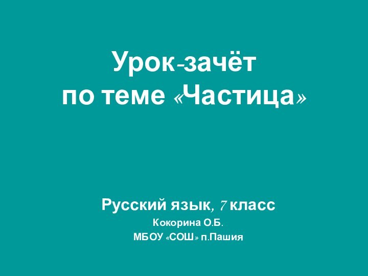 Урок-зачёт  по теме «Частица»Русский язык, 7 классКокорина О.Б.МБОУ «СОШ» п.Пашия