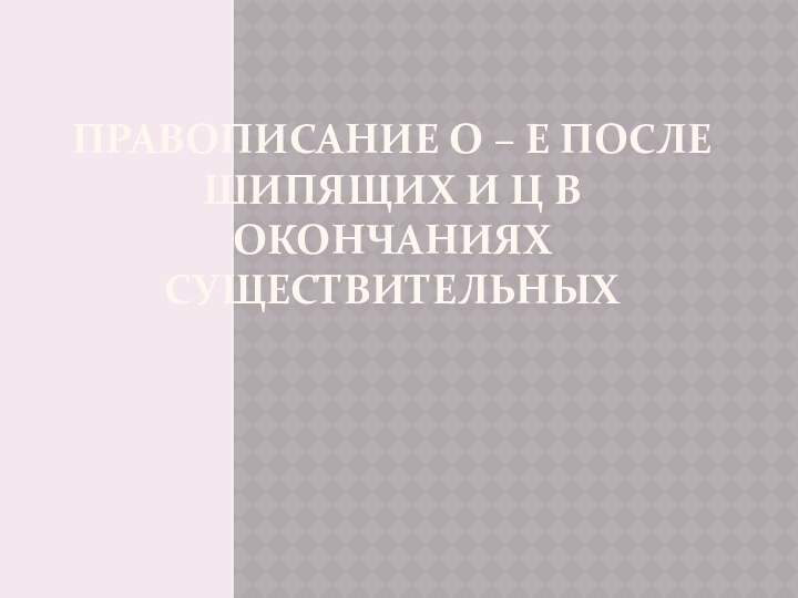 Правописание о – е после шипящих и ц в окончаниях существительных