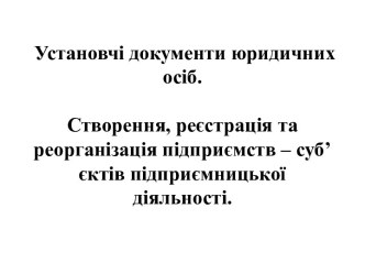 Установчі документи юридичних осіб. Створення, реєстрація та реорганізація підприємств – суб’єктів підприємницької діяльності.