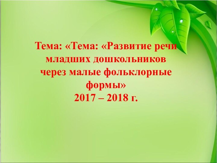 Тема: «Тема: «Развитие речимладших дошкольниковчерез малые фольклорныеформы»2017 – 2018 г.