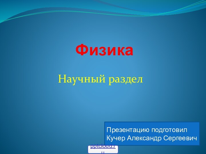 ФизикаНаучный разделПрезентацию подготовил Кучер Александр Cергеевич