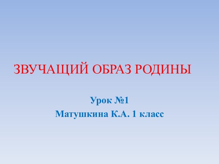 ЗВУЧАЩИЙ ОБРАЗ РОДИНЫУрок №1Матушкина К.А. 1 класс