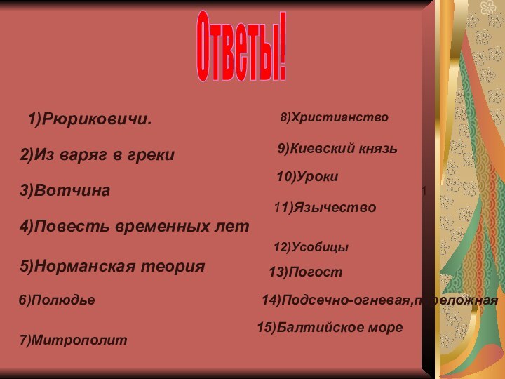 Ответы!1)Рюриковичи.2)Из варяг в греки3)Вотчина4)Повесть временных лет5)Норманская теория 6)Полюдье7)Митрополит8)Христианство9)Киевский князь1 10)Уроки11)Язычество12)Усобицы13)Погост14)Подсечно-огневая,переложная15)Балтийское море