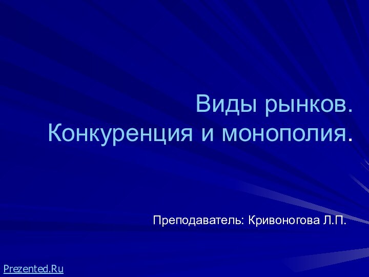 Виды рынков.Конкуренция и монополия.Преподаватель: Кривоногова Л.П.Prezented.Ru