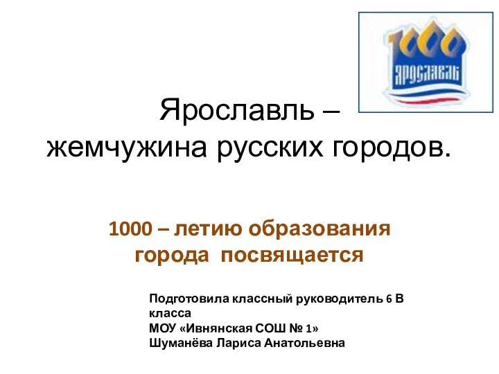 Ярославль – жемчужина русских городов.1000 – летию образования города посвящаетсяПодготовила классный руководитель