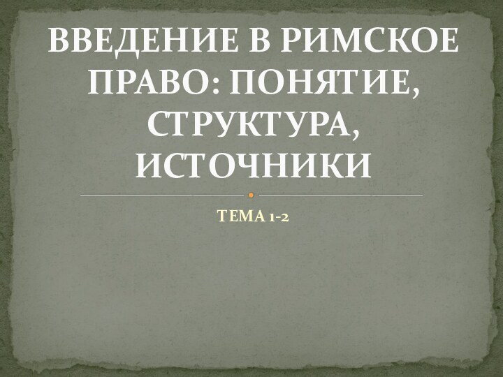 ТЕМА 1-2ВВЕДЕНИЕ В РИМСКОЕ ПРАВО: ПОНЯТИЕ, СТРУКТУРА, ИСТОЧНИКИ