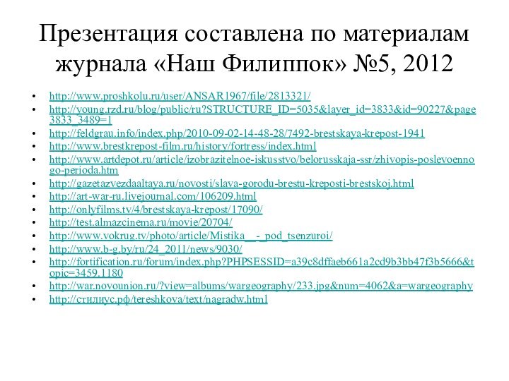 Презентация составлена по материалам журнала «Наш Филиппок» №5, 2012http://www.proshkolu.ru/user/ANSAR1967/file/2813321/http://young.rzd.ru/blog/public/ru?STRUCTURE_ID=5035&layer_id=3833&id=90227&page3833_3489=1http://feldgrau.info/index.php/2010-09-02-14-48-28/7492-brestskaya-krepost-1941http://www.brestkrepost-film.ru/history/fortress/index.htmlhttp://www.artdepot.ru/article/izobrazitelnoe-iskusstvo/belorusskaja-ssr/zhivopis-poslevoennogo-perioda.htmhttp://gazetazvezdaaltaya.ru/novosti/slava-gorodu-brestu-kreposti-brestskoj.htmlhttp://art-war-ru.livejournal.com/106209.htmlhttp://onlyfilms.tv/4/brestskaya-krepost/17090/http://test.almazcinema.ru/movie/20704/http://www.vokrug.tv/photo/article/Mistika__-_pod_tsenzuroi/http://www.b-g.by/ru/24_2011/news/9030/http://fortification.ru/forum/index.php?PHPSESSID=a39c8dffaeb661a2cd9b3bb47f3b5666&topic=3459.1180http://war.novounion.ru/?view=albums/wargeography/233.jpg&num=4062&a=wargeographyhttp://стилиус.рф/tereshkova/text/nagradw.html