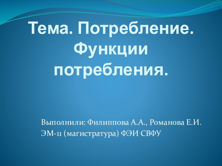 Тема. Потребление. Функции потребления.Выполнили: Филиппова А.А., Романова Е.И. ЭМ-11 (магистратура) ФЭИ СВФУ