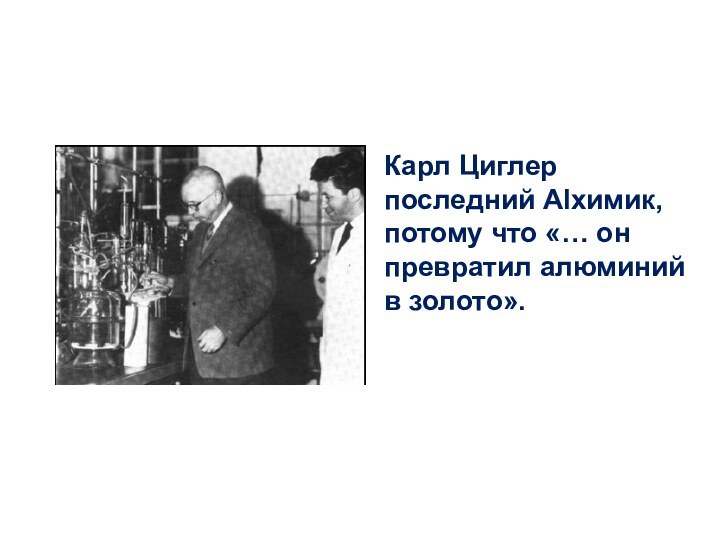 Карл Циглер последний Alхимик, потому что «… он превратил алюминий в золото».