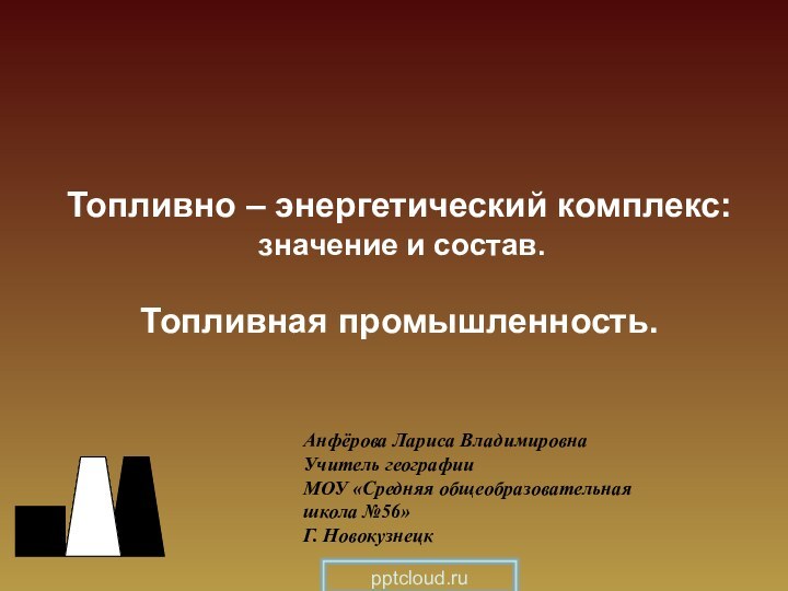 Топливно – энергетический комплекс: значение и состав.Топливная промышленность.Анфёрова Лариса ВладимировнаУчитель географииМОУ «Средняя общеобразовательная школа №56»Г. Новокузнецк