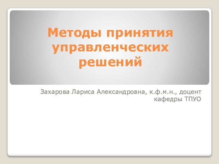 Методы принятия управленческих решенийЗахарова Лариса Александровна, к.ф.м.н., доцент кафедры ТПУО