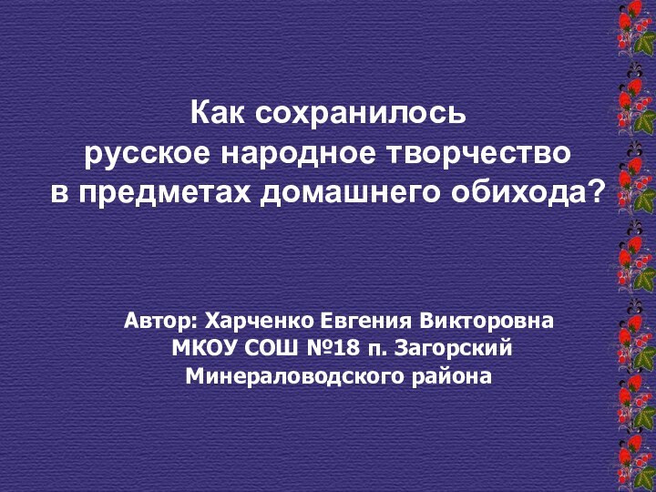 Автор: Харченко Евгения Викторовна МКОУ СОШ №18 п. ЗагорскийМинераловодского районаКак сохранилосьрусское народное творчествов предметах домашнего обихода?