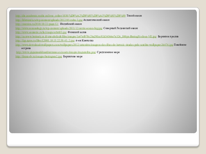 http://dic.academic.ru/dic.nsf/enc_colier/1030/%D0%A2%D0%98%D0%A5%D0%98%D0%99 Тихий океанhttp://lifewatch.ru/wp-content/uploads/2012/05/cuba-3.jpg Атлантический океанhttp://murzim.ru/2010/10/22/page/12/ Индийский океанhttp://www.oceanology.ru/wp-content/uploads/2011/12/arctic-ocean-big.jpg Северный Ледовитый океанhttp://www.semiotic.ru/la/i/maps/orbit03.jpg Финский заливhttp://us.www.botinok.co.il/sites/default/files/images/1a47ef070c2ba298cc92d34566e7e326_800px-BeringSt-close-VE.jpg