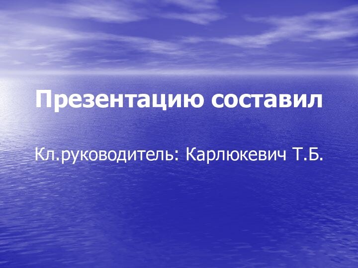 Презентацию составил   Кл.руководитель: Карлюкевич Т.Б.