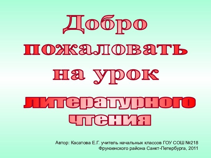 Добро пожаловатьна уроклитературногочтенияАвтор: Касатова Е.Г. учитель начальных классов ГОУ СОШ №218  Фрунзенского района Санкт-Петербурга, 2011