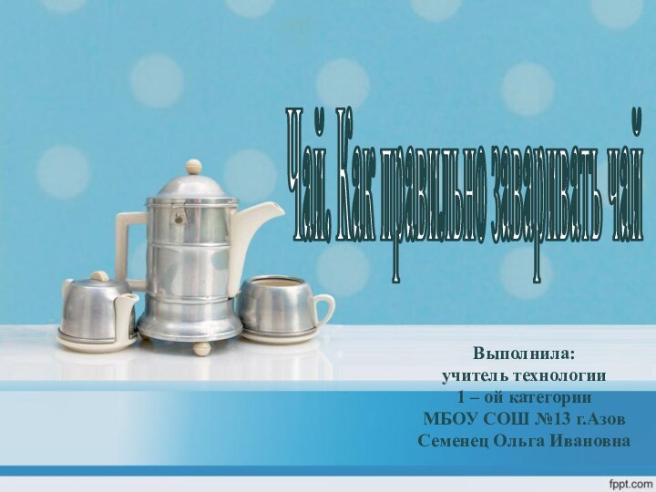 Выполнила:учитель технологии1 – ой категорииМБОУ СОШ №13 г.АзовСеменец Ольга ИвановнаЧай. Как правильно заваривать чай