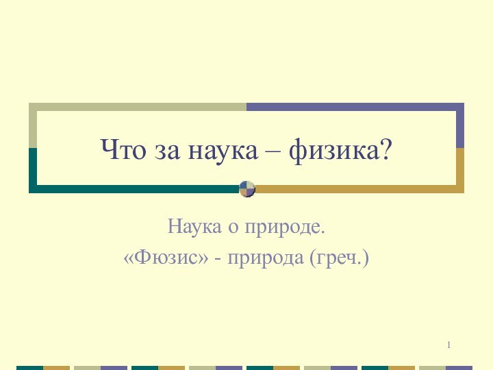 Что за наука – физика?Наука о природе.«Фюзис» - природа (греч.)