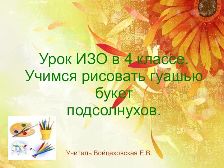 Урок ИЗО в 4 классе.Учимся рисовать гуашью букет подсолнухов.Учитель Войцеховская Е.В.