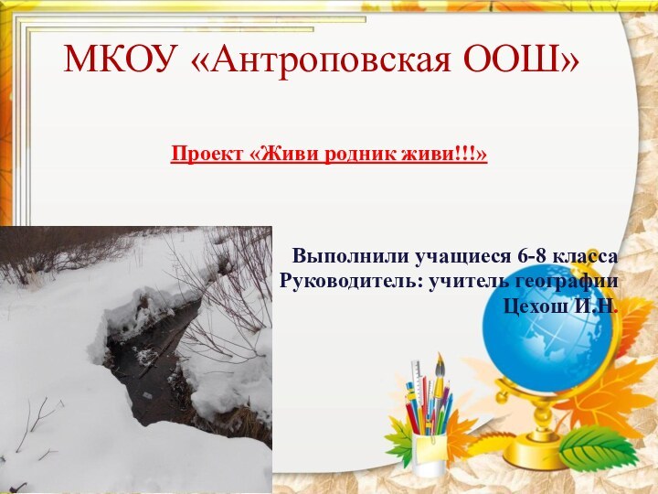 МКОУ «Антроповская ООШ»Проект «Живи родник живи!!!»Выполнили учащиеся 6-8 классаРуководитель: учитель географии Цехош И.Н.