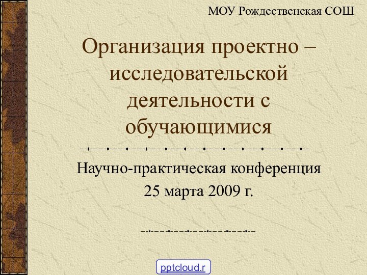 Организация проектно – исследовательской деятельности с обучающимися Научно-практическая конференция 25 марта 2009 г.МОУ Рождественская СОШ