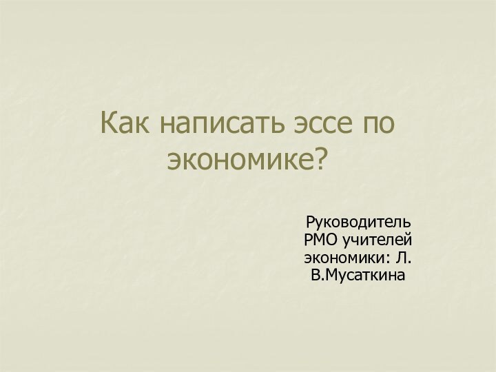 Как написать эссе по экономике?Руководитель РМО учителей экономики: Л.В.Мусаткина