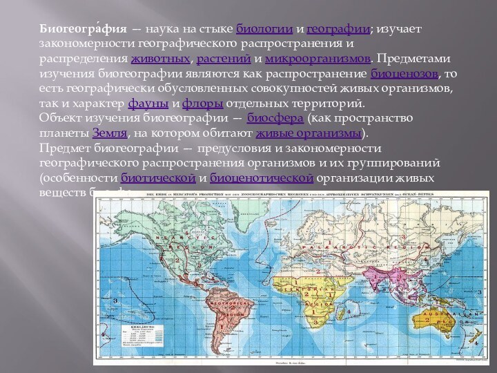 Биогеогра́фия — наука на стыке биологии и географии; изучает закономерности географического распространения и распределения животных, растений и микроорганизмов. Предметами изучения