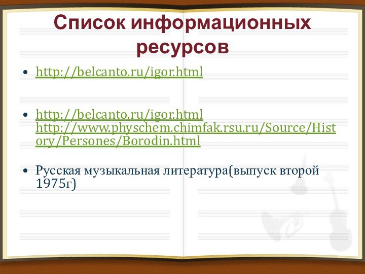 Список информационных ресурсовhttp://belcanto.ru/igor.html  http://belcanto.ru/igor.html http://www.physchem.chimfak.rsu.ru/Source/History/Persones/Borodin.html Русская музыкальная литература(выпуск второй 1975г)