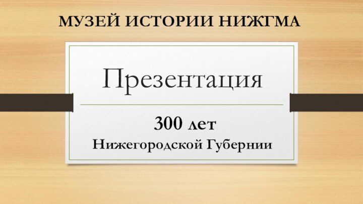 Презентация    МУЗЕЙ ИСТОРИИ НИЖГМА 300 лет Нижегородской Губернии