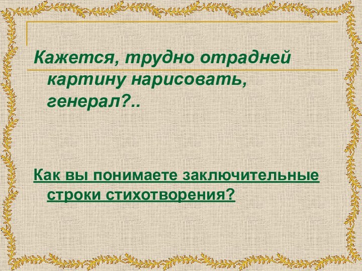 Кажется, трудно отрадней картину нарисовать, генерал?.. Как вы понимаете заключительные строки стихотворения?