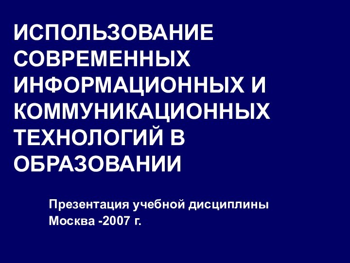 ИСПОЛЬЗОВАНИЕ СОВРЕМЕННЫХ ИНФОРМАЦИОННЫХ И КОММУНИКАЦИОННЫХ ТЕХНОЛОГИЙ В ОБРАЗОВАНИИПрезентация учебной дисциплиныМосква -2007 г.