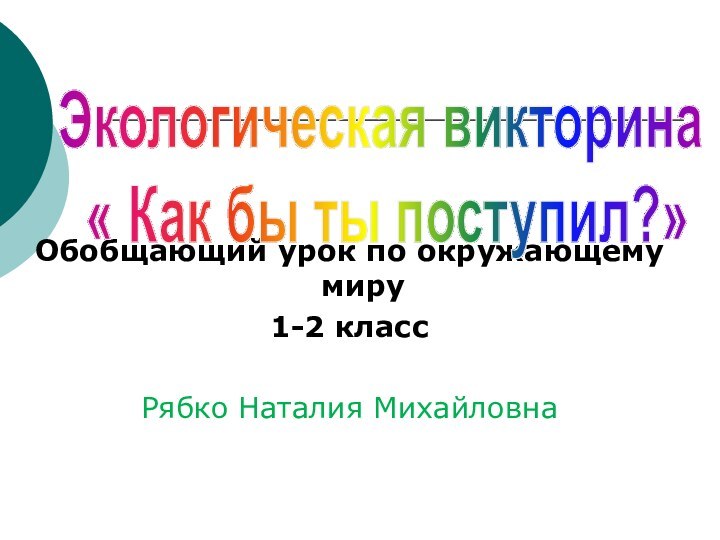 Обобщающий урок по окружающему миру1-2 классРябко Наталия Михайловна Экологическая викторина « Как бы ты поступил?»