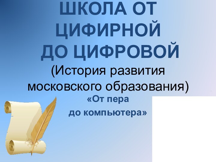 ШКОЛА ОТ ЦИФИРНОЙ  ДО ЦИФРОВОЙ (История развития московского образования)«От пера до компьютера»