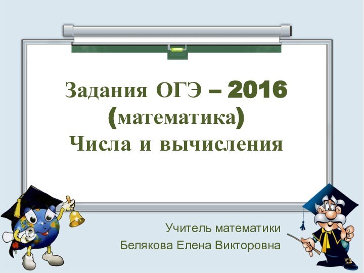 Задания ОГЭ – 2016 (математика) Числа и вычисленияУчитель математикиБелякова Елена Викторовна