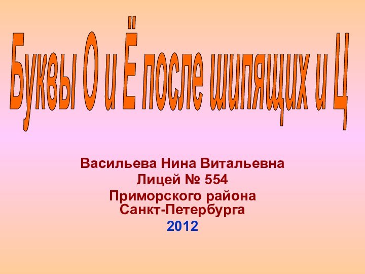 Васильева Нина ВитальевнаЛицей № 554Приморского района  Санкт-Петербурга2012Буквы О и Ё после шипящих и Ц