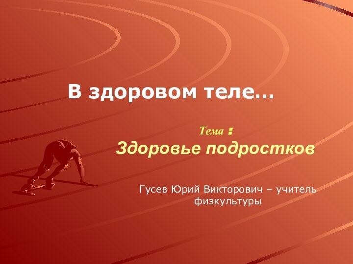 Тема : Здоровье подростковВ здоровом теле…Гусев Юрий Викторович – учитель физкультуры