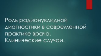 Роль радионуклидной диагностики в современной практике врача.Клинические случаи.