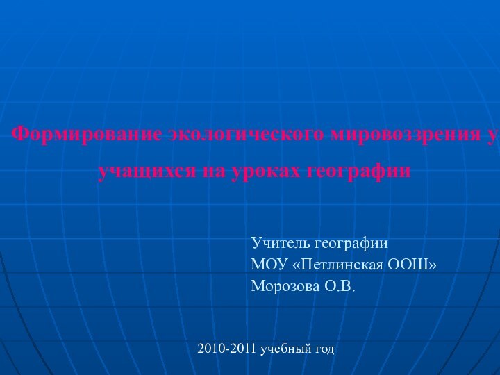 Формирование экологического мировоззрения у учащихся на уроках географии Учитель географииМОУ «Петлинская ООШ»Морозова О.В.2010-2011 учебный год