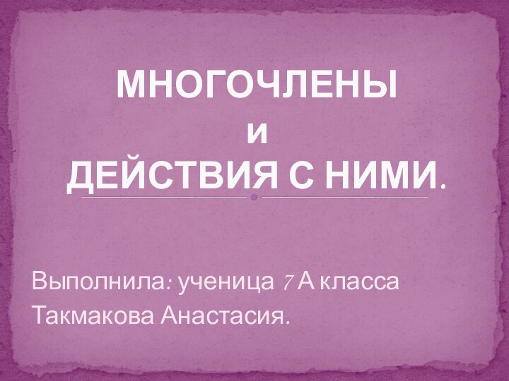 Выполнила: ученица 7 А класса Такмакова Анастасия.МНОГОЧЛЕНЫ и  ДЕЙСТВИЯ С НИМИ.