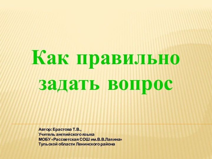 Как правильно задать вопросАвтор: Ерастова Т.В.,Учитель английского языкаМОБУ «Рассветская СОШ им.В.В.Лапина»Тульской области Ленинского района