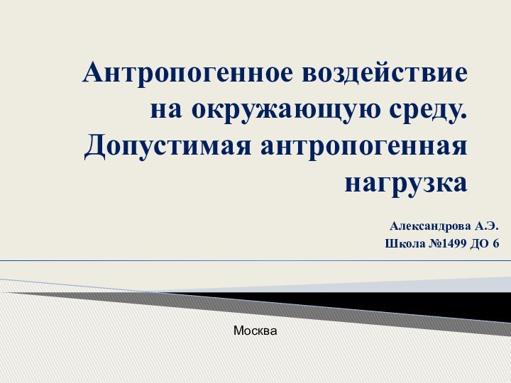 Антропогенное воздействие на окружающую среду. Допустимая антропогенная нагрузкаАлександрова А.Э. Школа №1499 ДО 6Москва